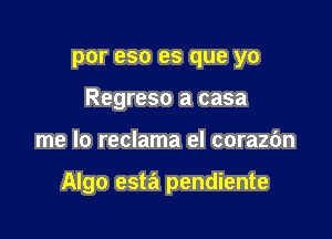 por eso es que yo
Regreso a casa

me lo reclama el corazc'm

Algo esta pendiente