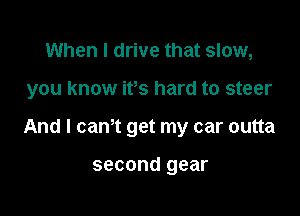 When I drive that slow,

you know ifs hard to steer

And I cam get my car outta

SGCODd gear