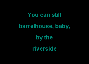 You can still

barrelhouse, baby,

by the

riverside