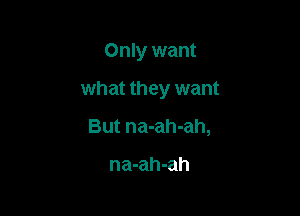 Only want

what they want

But na-ah-ah,

na-ah-ah