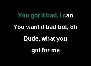 You got it bad, I can

You want it bad but, oh

Dude, what you

got for me