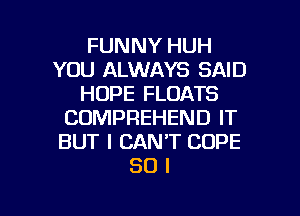 FUNNY HUH
YOU ALWAYS SAID
HOPE FLOATS
COMPREHEND IT
BUT I CAN'T COPE
30 l

g