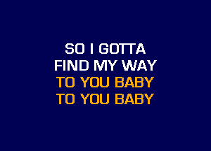 SO I GOTTA
FIND MY WAY

TO YOU BABY
TO YOU BABY
