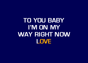 TO YOU BABY
I'M ON MY

WAY RIGHT NOW
LOVE