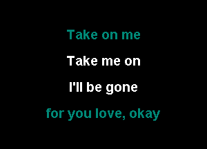 Take on me
Take me on

I'll be gone

for you love, okay
