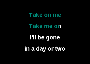 Take on me

Take me on

I'll be gone

in a day or two