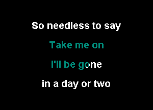 So needless to say

Take me on
I'll be gone

in a day or two