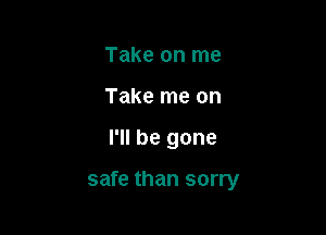 Take on me
Take me on

I'll be gone

safe than sorry