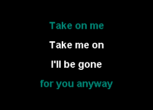 Take on me
Take me on

I'll be gone

for you anyway