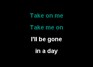 Take on me

Take me on

I'll be gone

in a day
