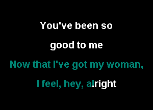 You've been so
good to me

Now that I've got my woman,

I feel, hey, alright