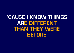 'CAUSE I KNOW THINGS
ARE DIFFERENT
THAN THEY WERE
BEFORE