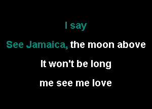 I say

See Jamaica, the moon above

It won't be long

me see me love