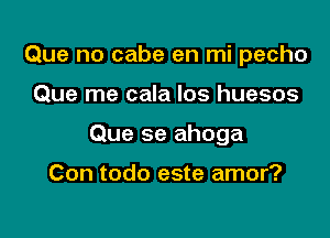 Que no cabe en mi pecho

Que me cala Ios huesos

Que se ahoga

Con todo este amor?