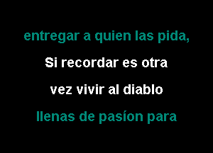 entregar a quien Ias pida,
Si recordar es otra

vez vivir al diablo

llenas de pasion para