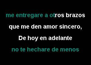 me entregare a otros brazos
que me den amor sincero,
De hoy en adelante

no te hechare de menos