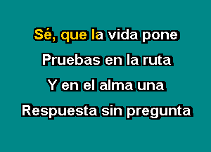 833-, que la vida pone

Pruebas en la ruta
Y en el alma una

Respuesta sin pregunta