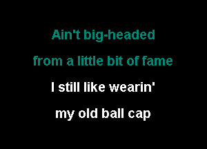 Ain't big-headed
from a little bit of fame

I still like wearin'

my old ball cap