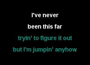 I've never
been this far

tryin' to figure it out

but I'm jumpin' anyhow
