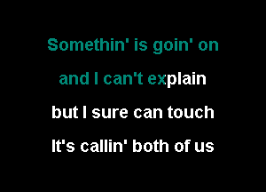 Somethin' is goin' on

and I can't explain
but I sure can touch

It's callin' both of us