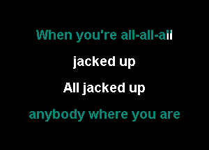 When you're all-aIl-all
jacked up
All jacked up

anybody where you are