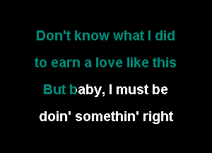 Don't know what I did
to earn a love like this

But baby, I must be

doin' somethin' right