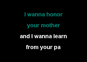 I wanna honor
your mother

and I wanna learn

from your pa