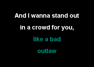 And I wanna stand out

in a crowd for you,

like a bad

outlaw