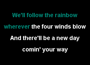 We'll follow the rainbow

wherever the four winds blow

And there'll be a new day

comin' your way