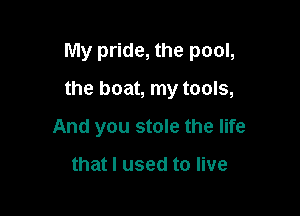 My pride, the pool,

the boat, my tools,

And you stole the life

that I used to live