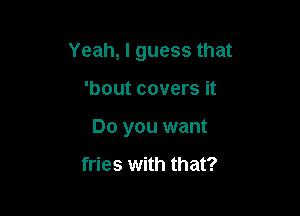 Yeah, I guess that

'bout covers it
Do you want

fries with that?
