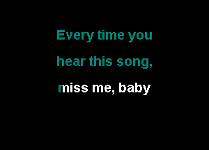 Every time you

hear this song,

miss me, baby