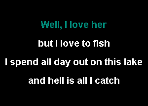 Well, I love her

but I love to fish

I spend all day out on this lake

and hell is all I catch