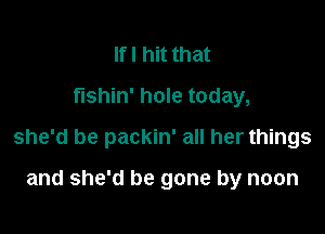 Ifl hit that
fushin' hole today,

she'd be packin' all her things

and she'd be gone by noon