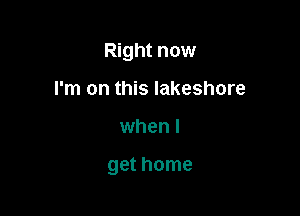 Right now
I'm on this lakeshore

when I

get home