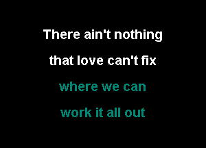 There ain't nothing

that love can't fix
where we can

work it all out
