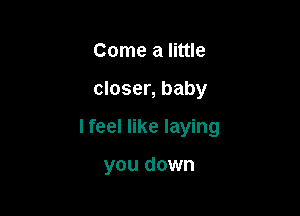 Come a little

closer, baby

I feel like laying

you down