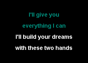 I'll give you

everything I can

I'll build your dreams

with these two hands