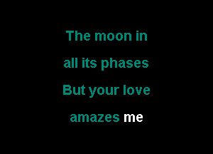 The moon in

all its phases

But your love

amazes me