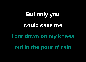 But only you

could save me

I got down on my knees

out in the pourin' rain