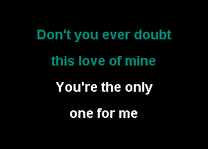 Don't you ever doubt

this love of mine

You're the only

one for me