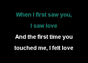 When I first saw you,

I saw love

And the first time you

touched me, I felt love
