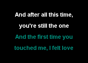 And after all this time,

you're still the one

And the first time you

touched me, I felt love