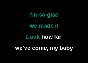 I'm so glad
we made it

Look how far

we've come, my baby