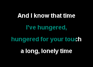 And I know that time

I've hungered,

hungered for your touch

a long, lonely time