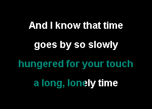 And I know that time

goes by so slowly

hungered for your touch

a long, lonely time