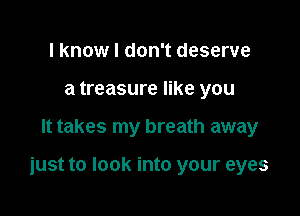 I know I don't deserve
a treasure like you

It takes my breath away

just to look into your eyes