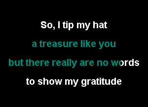So, I tip my hat
a treasure like you

but there really are no words

to show my gratitude