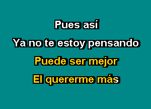 Pues asi
Ya no te estoy pensando

Puede ser mejor

El quererme mas