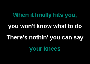 When it finally hits you,

you won't know what to do

There's nothin' you can say

your knees